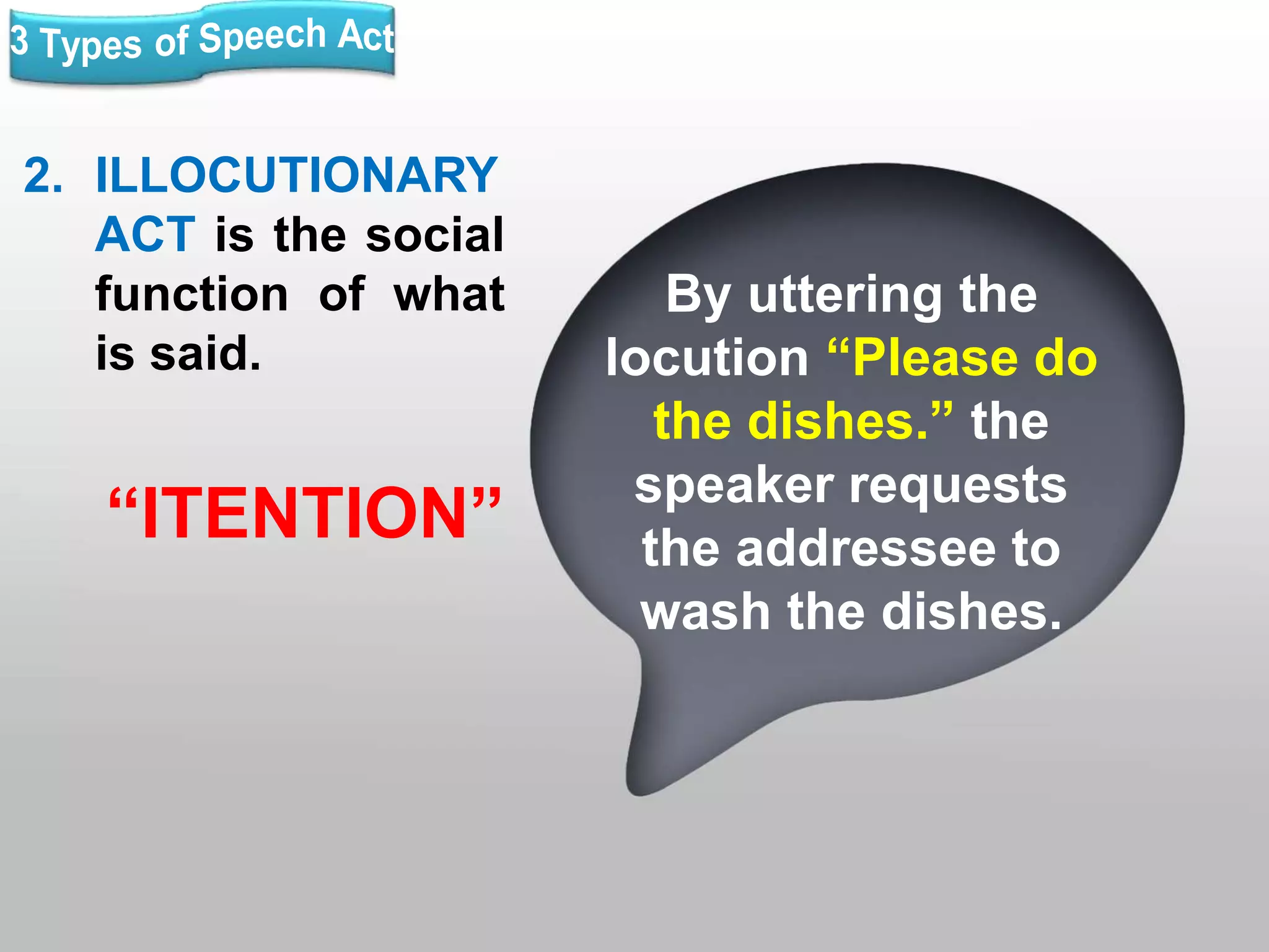 2. ILLOCUTIONARY
ACT is the social
function of what
is said.
“ITENTION”
By uttering the
locution “Please do
the dishes.” the
speaker requests
the addressee to
wash the dishes.
 