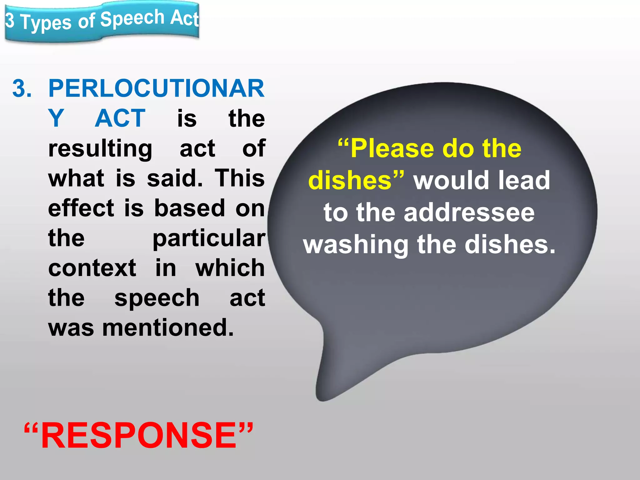 3. PERLOCUTIONAR
Y ACT is the
resulting act of
what is said. This
effect is based on
the particular
context in which
the speech act
was mentioned.
“RESPONSE”
“Please do the
dishes” would lead
to the addressee
washing the dishes.
 