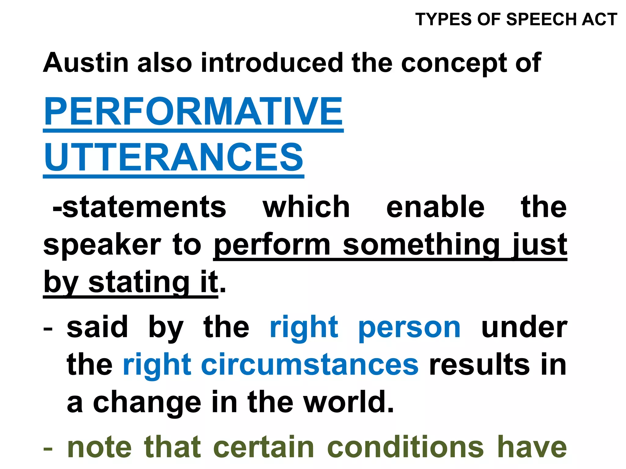 Austin also introduced the concept of
PERFORMATIVE
UTTERANCES
-statements which enable the
speaker to perform something just
by stating it.
- said by the right person under
the right circumstances results in
a change in the world.
- note that certain conditions have
TYPES OF SPEECH ACT
 