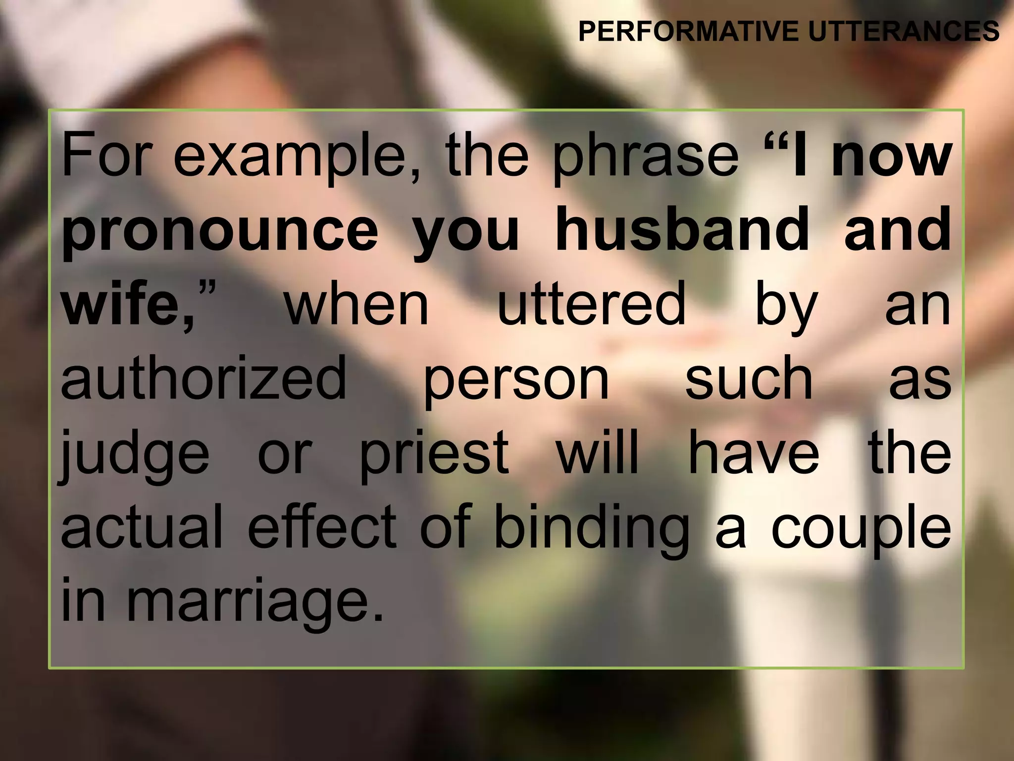 For example, the phrase “I now
pronounce you husband and
wife,” when uttered by an
authorized person such as
judge or priest will have the
actual effect of binding a couple
in marriage.
PERFORMATIVE UTTERANCES
 