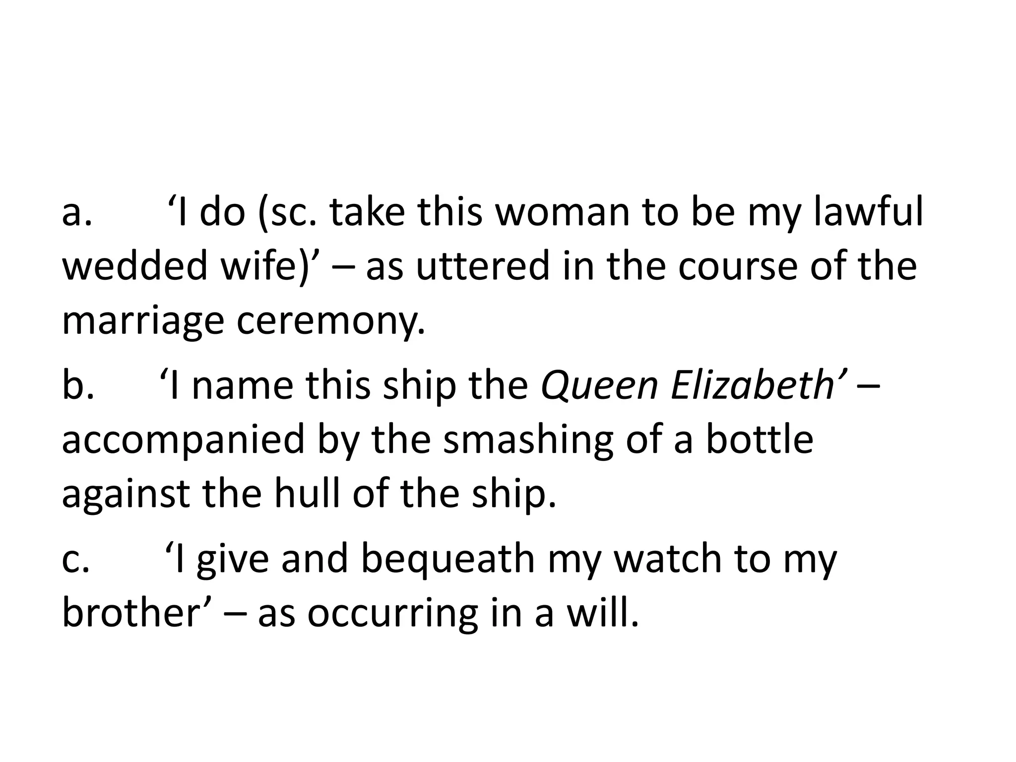 a. ‘I do (sc. take this woman to be my lawful
wedded wife)’ – as uttered in the course of the
marriage ceremony.
b. ‘I name this ship the Queen Elizabeth’ –
accompanied by the smashing of a bottle
against the hull of the ship.
c. ‘I give and bequeath my watch to my
brother’ – as occurring in a will.
 
