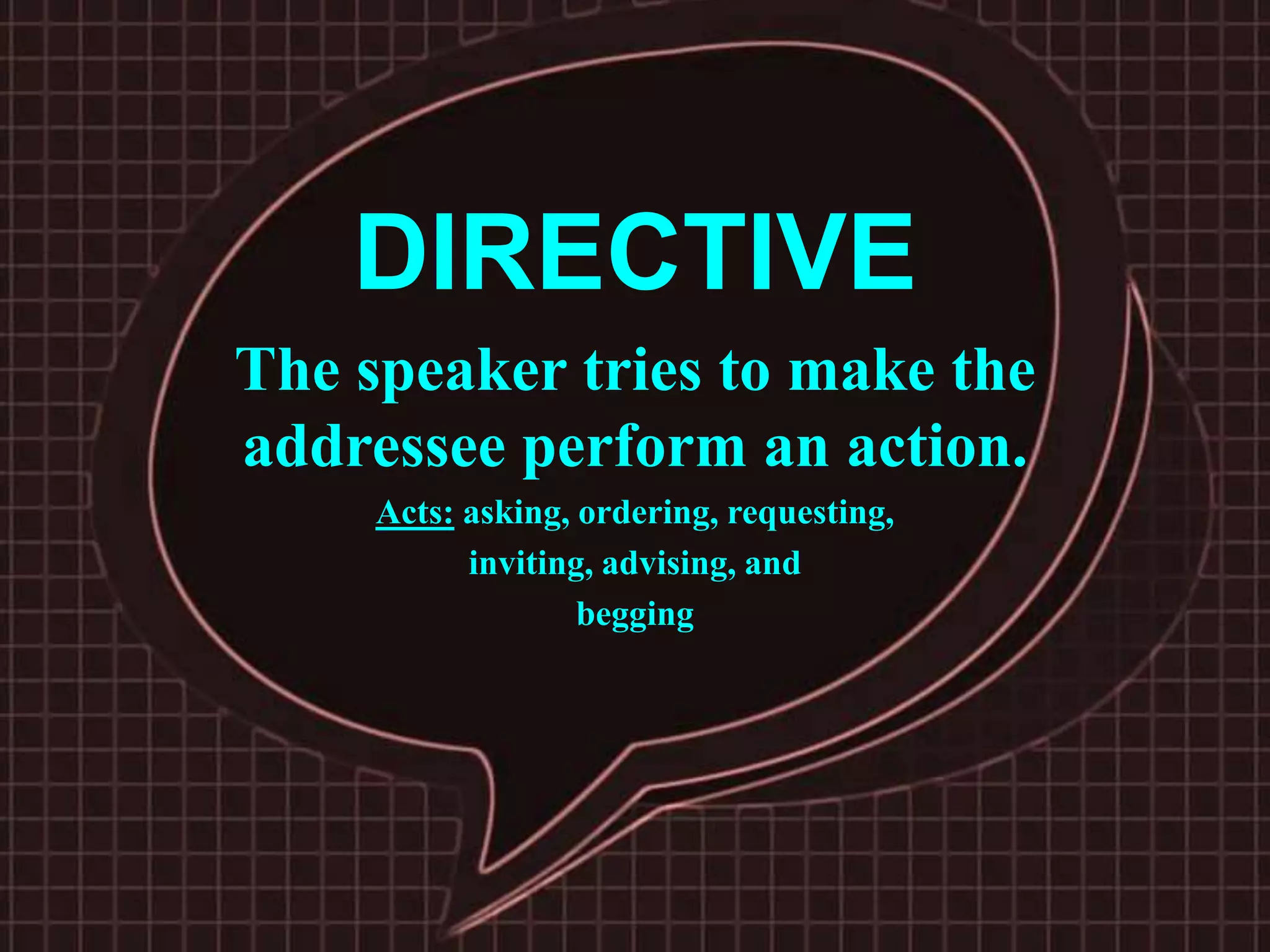 DIRECTIVE
The speaker tries to make the
addressee perform an action.
Acts: asking, ordering, requesting,
inviting, advising, and
begging
 