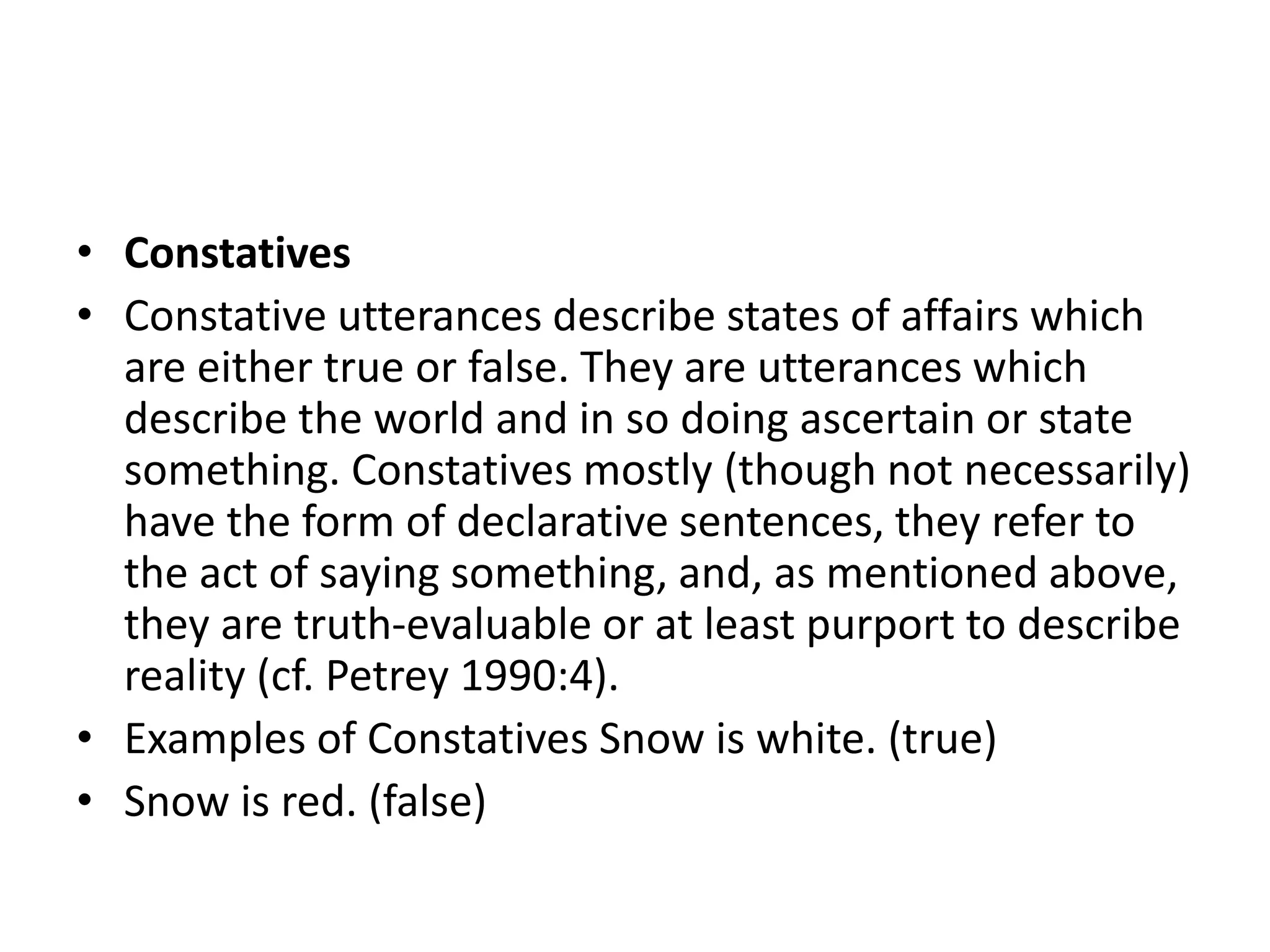 • Constatives
• Constative utterances describe states of affairs which
are either true or false. They are utterances which
describe the world and in so doing ascertain or state
something. Constatives mostly (though not necessarily)
have the form of declarative sentences, they refer to
the act of saying something, and, as mentioned above,
they are truth-evaluable or at least purport to describe
reality (cf. Petrey 1990:4).
• Examples of Constatives Snow is white. (true)
• Snow is red. (false)
 