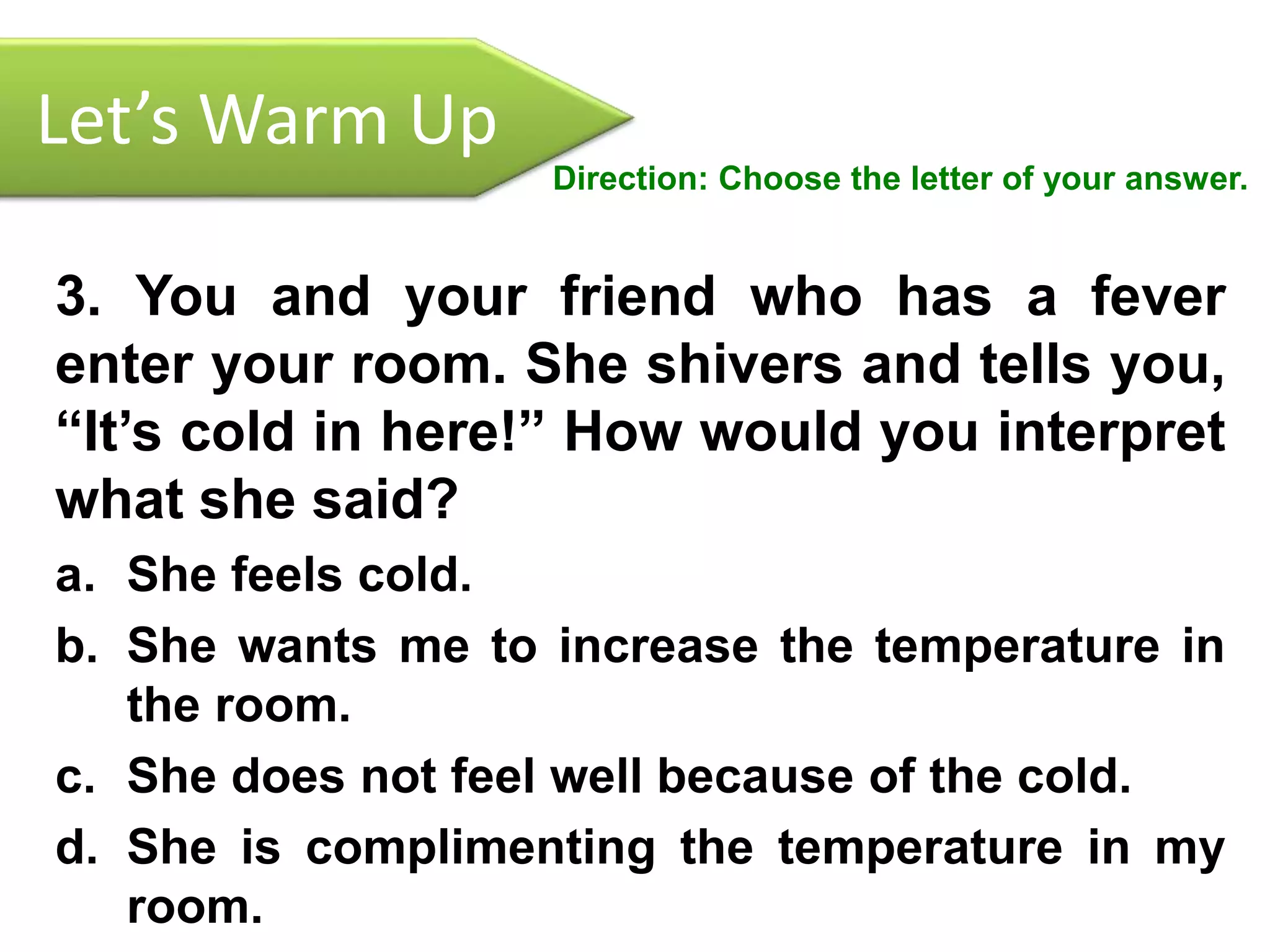 Let’s Warm Up
Direction: Choose the letter of your answer.
3. You and your friend who has a fever
enter your room. She shivers and tells you,
“It’s cold in here!” How would you interpret
what she said?
a. She feels cold.
b. She wants me to increase the temperature in
the room.
c. She does not feel well because of the cold.
d. She is complimenting the temperature in my
room.
 