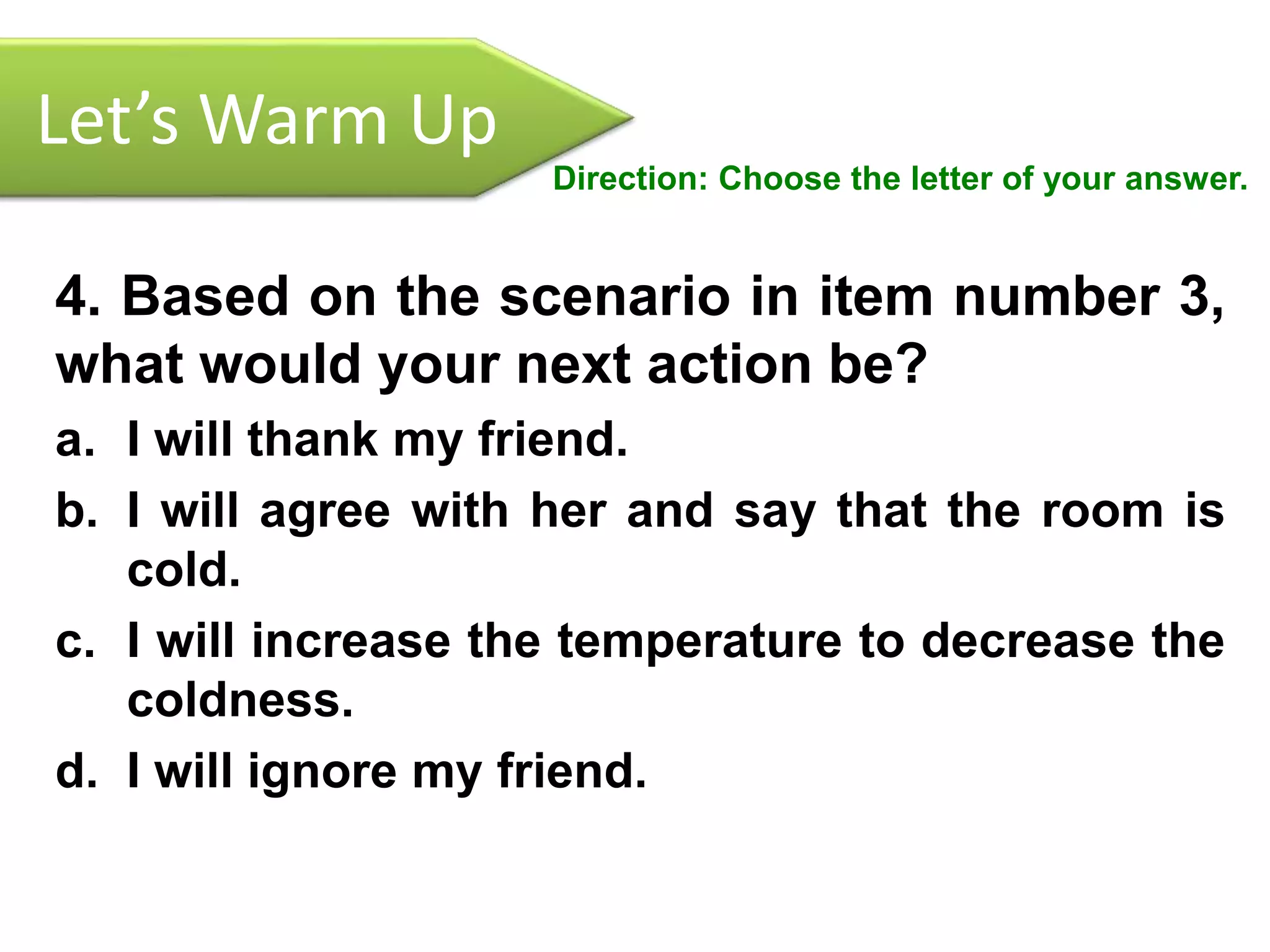 Let’s Warm Up
Direction: Choose the letter of your answer.
4. Based on the scenario in item number 3,
what would your next action be?
a. I will thank my friend.
b. I will agree with her and say that the room is
cold.
c. I will increase the temperature to decrease the
coldness.
d. I will ignore my friend.
 