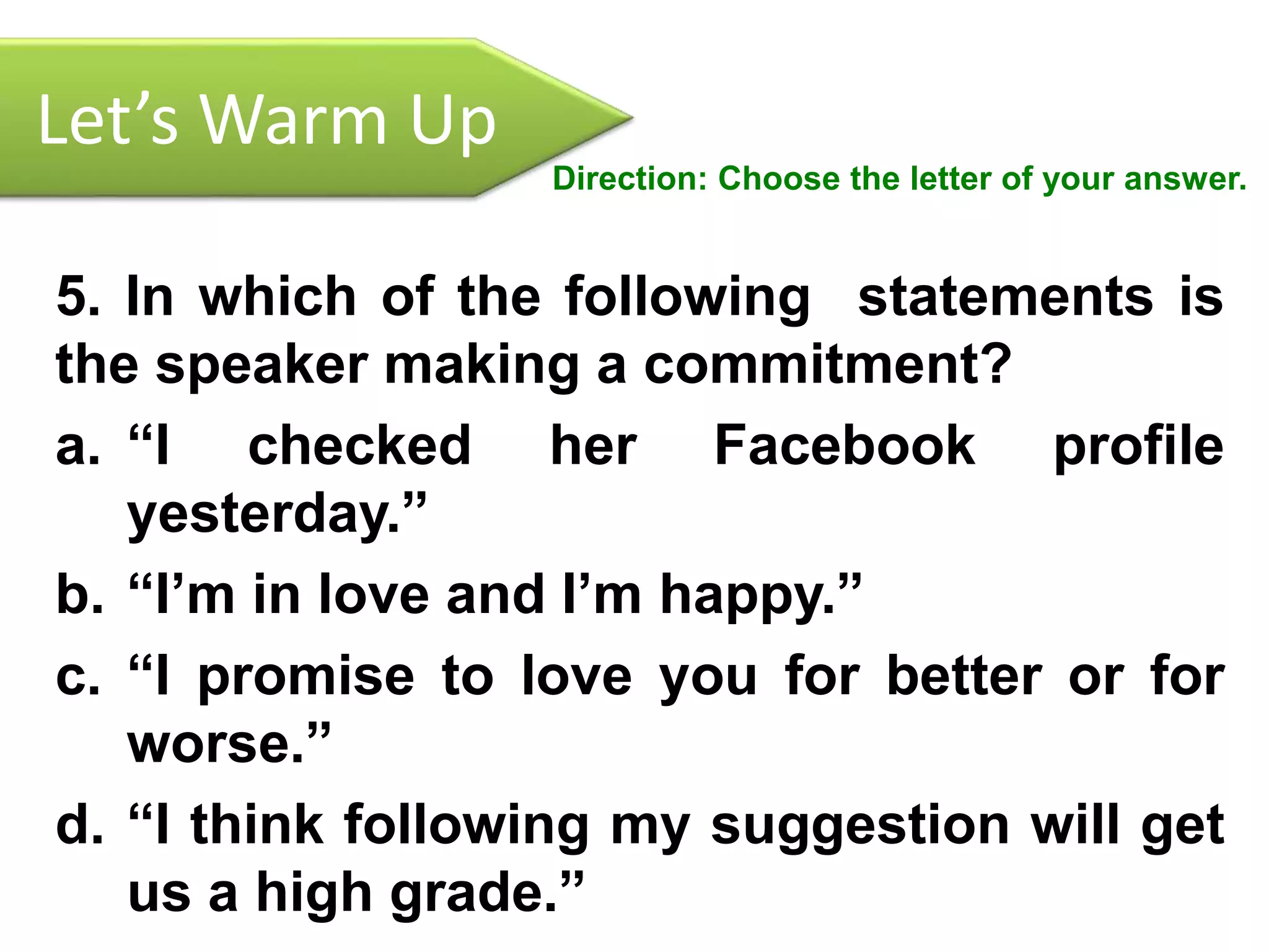Let’s Warm Up
Direction: Choose the letter of your answer.
5. In which of the following statements is
the speaker making a commitment?
a. “I checked her Facebook profile
yesterday.”
b. “I’m in love and I’m happy.”
c. “I promise to love you for better or for
worse.”
d. “I think following my suggestion will get
us a high grade.”
 