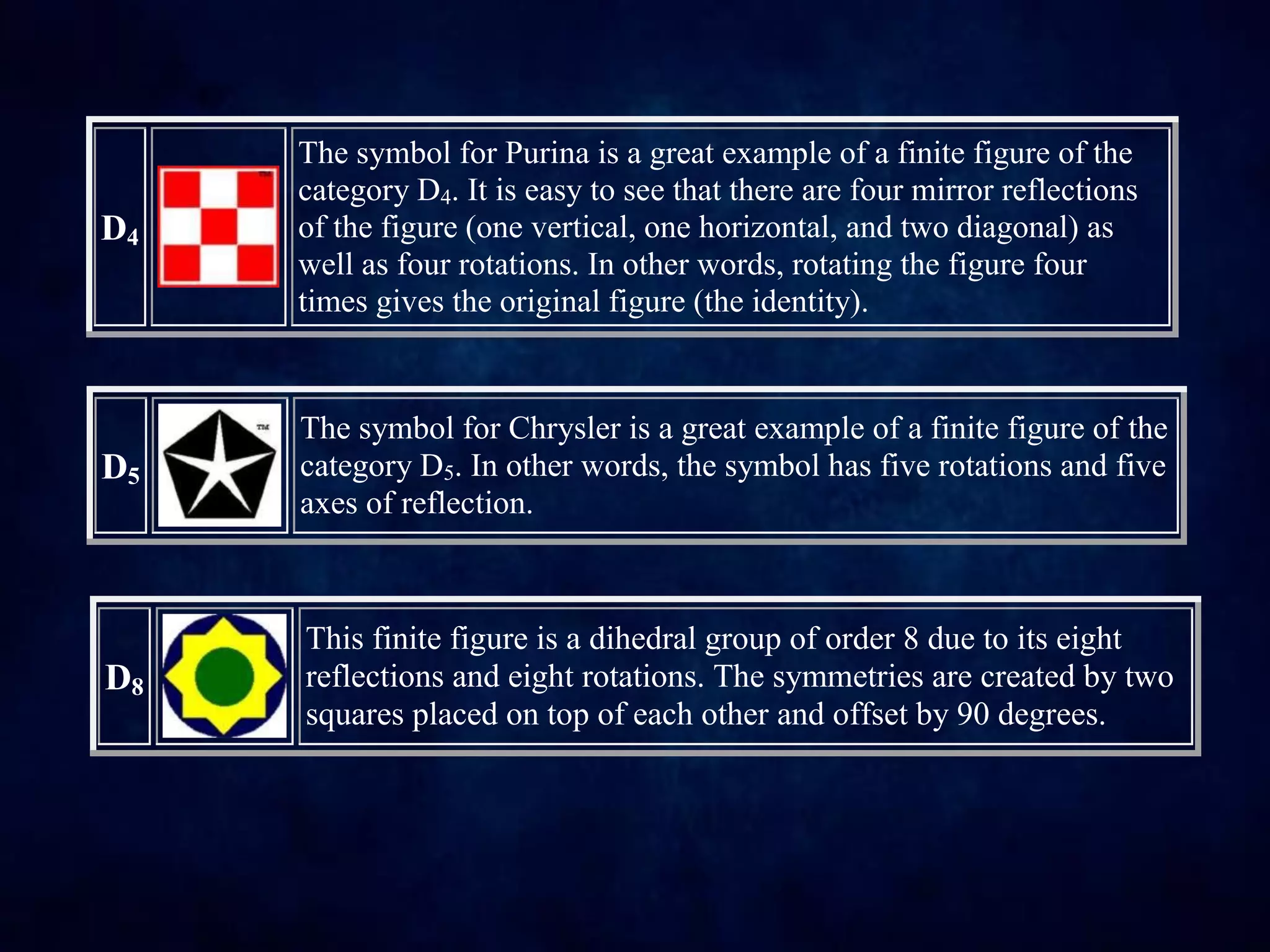 D4
The symbol for Purina is a great example of a finite figure of the
category D4. It is easy to see that there are four mirror reflections
of the figure (one vertical, one horizontal, and two diagonal) as
well as four rotations. In other words, rotating the figure four
times gives the original figure (the identity).
D5
The symbol for Chrysler is a great example of a finite figure of the
category D5. In other words, the symbol has five rotations and five
axes of reflection.
D8
This finite figure is a dihedral group of order 8 due to its eight
reflections and eight rotations. The symmetries are created by two
squares placed on top of each other and offset by 90 degrees.
 