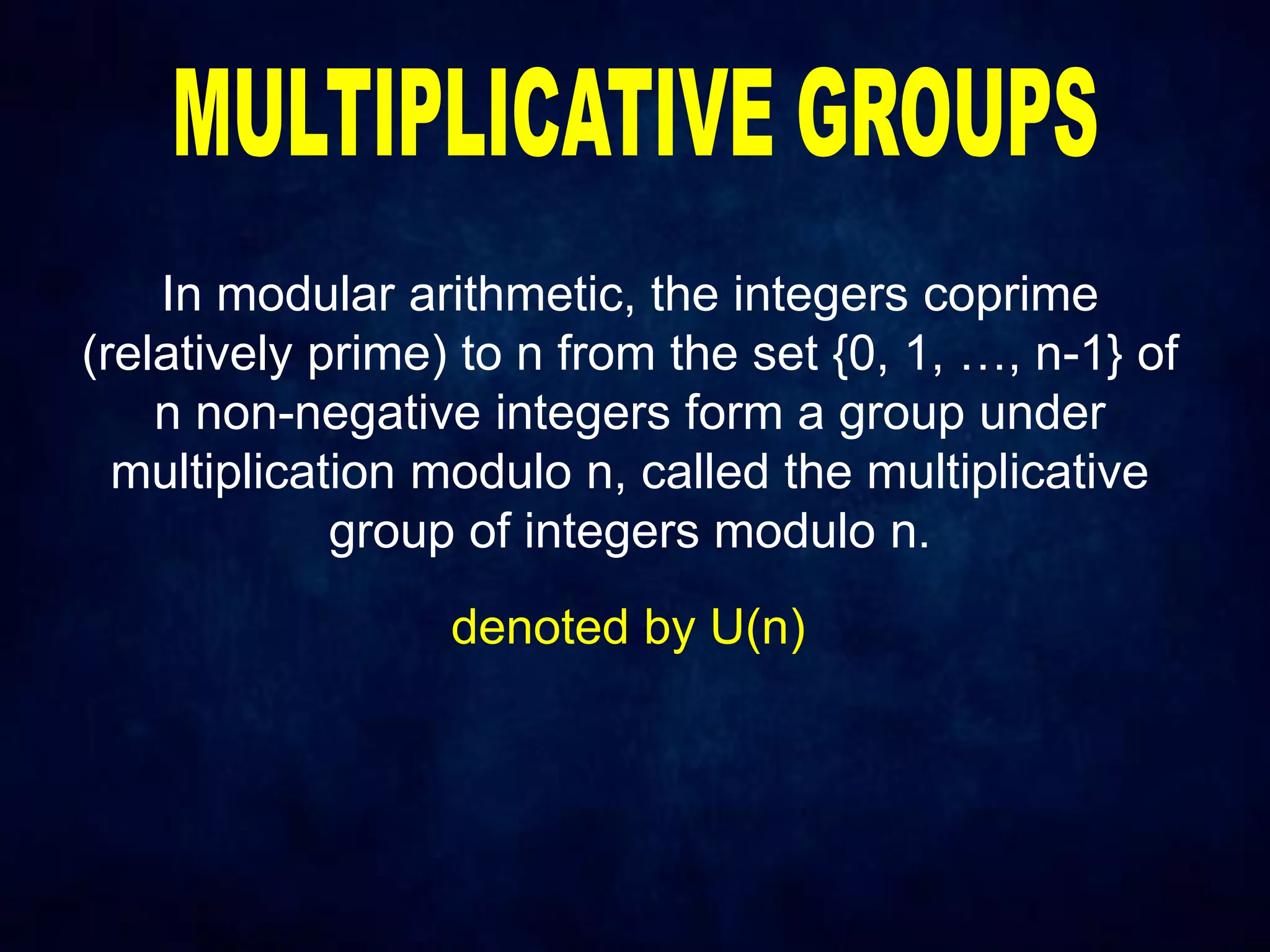 In modular arithmetic, the integers coprime
(relatively prime) to n from the set {0, 1, …, n-1} of
n non-negative integers form a group under
multiplication modulo n, called the multiplicative
group of integers modulo n.
denoted by U(n)
 