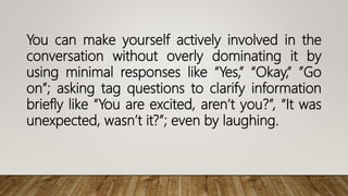 You can make yourself actively involved in the
conversation without overly dominating it by
using minimal responses like “Yes,” “Okay,” ”Go
on”; asking tag questions to clarify information
briefly like “You are excited, aren’t you?”, “It was
unexpected, wasn’t it?”; even by laughing.
 