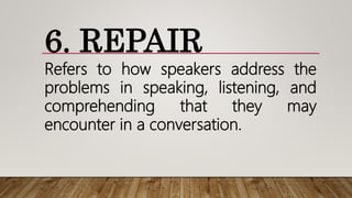 6. REPAIR
Refers to how speakers address the
problems in speaking, listening, and
comprehending that they may
encounter in a conversation.
 