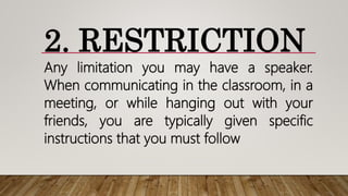 2. RESTRICTION
Any limitation you may have a speaker.
When communicating in the classroom, in a
meeting, or while hanging out with your
friends, you are typically given specific
instructions that you must follow
 