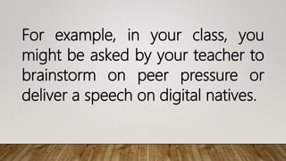 For example, in your class, you
might be asked by your teacher to
brainstorm on peer pressure or
deliver a speech on digital natives.
 