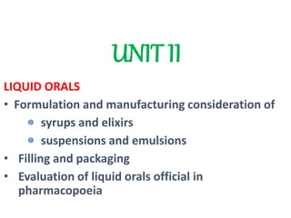 UNIT II
LIQUID ORALS
• Formulation and manufacturing consideration of
syrups and elixirs
suspensions and emulsions
• Filling and packaging
• Evaluation of liquid orals official in
pharmacopoeia
 