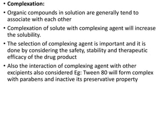• Complexation:
• Organic compounds in solution are generally tend to
associate with each other
• Complexation of solute with complexing agent will increase
the solubility.
• The selection of complexing agent is important and it is
done by considering the safety, stability and therapeutic
efficacy of the drug product
• Also the interaction of complexing agent with other
excipients also considered Eg: Tween 80 will form complex
with parabens and inactive its preservative property
 