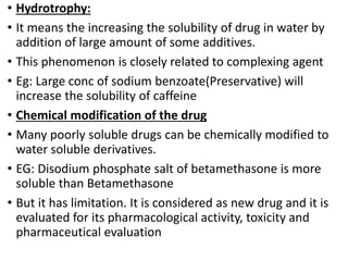 • Hydrotrophy:
• It means the increasing the solubility of drug in water by
addition of large amount of some additives.
• This phenomenon is closely related to complexing agent
• Eg: Large conc of sodium benzoate(Preservative) will
increase the solubility of caffeine
• Chemical modification of the drug
• Many poorly soluble drugs can be chemically modified to
water soluble derivatives.
• EG: Disodium phosphate salt of betamethasone is more
soluble than Betamethasone
• But it has limitation. It is considered as new drug and it is
evaluated for its pharmacological activity, toxicity and
pharmaceutical evaluation
 