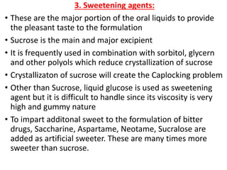 3. Sweetening agents:
• These are the major portion of the oral liquids to provide
the pleasant taste to the formulation
• Sucrose is the main and major excipient
• It is frequently used in combination with sorbitol, glycern
and other polyols which reduce crystallization of sucrose
• Crystallizaton of sucrose will create the Caplocking problem
• Other than Sucrose, liquid glucose is used as sweetening
agent but it is difficult to handle since its viscosity is very
high and gummy nature
• To impart additonal sweet to the formulation of bitter
drugs, Saccharine, Aspartame, Neotame, Sucralose are
added as artificial sweeter. These are many times more
sweeter than sucrose.
 