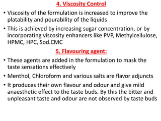 4. Viscosity Control
• Viscosity of the formulation is increased to improve the
platability and pourability of the liquids
• This is achieved by increasing sugar concentration, or by
incorporating viscosity enhancers like PVP, Methylcellulose,
HPMC, HPC, Sod.CMC
5. Flavouring agent:
• These agents are added in the formulation to mask the
taste sensations effectively
• Menthol, Chloroform and various salts are flavor adjuncts
• It produces their own flavour and odour and give mild
anaesthetic effect to the taste buds. By this the bitter and
unpleasant taste and odour are not observed by taste buds
 