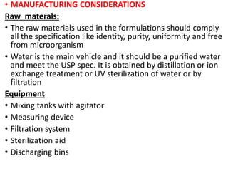 • MANUFACTURING CONSIDERATIONS
Raw materals:
• The raw materials used in the formulations should comply
all the specification like identity, purity, uniformity and free
from microorganism
• Water is the main vehicle and it should be a purified water
and meet the USP spec. It is obtained by distillation or ion
exchange treatment or UV sterilization of water or by
filtration
Equipment
• Mixing tanks with agitator
• Measuring device
• Filtration system
• Sterilization aid
• Discharging bins
 