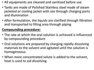 • All equipments are cleaned and sanitized before use
• Tanks are made of Polished Stainless steel made of steam
jacketed or cooling jacket with see through charging ports
and illumination
• After formulation, the liquids are clarified through filtration
and transported to filling area through piping
Compounding procedure:
• The rate at which the oral solution is achieved is influenced
by compounding procedure
• Oral solutions are prepared by charging rapidly dissolving
materials to the solvent and agitated until the solution is
homogeneous.
• When more concentrated solute is added to the solvent,
heat is used to aid dissolving
 