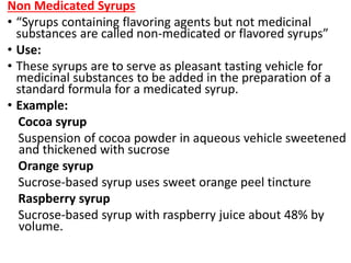 Non Medicated Syrups
• “Syrups containing flavoring agents but not medicinal
substances are called non-medicated or flavored syrups”
• Use:
• These syrups are to serve as pleasant tasting vehicle for
medicinal substances to be added in the preparation of a
standard formula for a medicated syrup.
• Example:
Cocoa syrup
Suspension of cocoa powder in aqueous vehicle sweetened
and thickened with sucrose
Orange syrup
Sucrose-based syrup uses sweet orange peel tincture
Raspberry syrup
Sucrose-based syrup with raspberry juice about 48% by
volume.
 