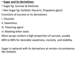 • Sugar and its derivatives:
• Sugar Eg: Sucrose & Dextrose
• Non Sugar Eg: Sorbitol, Glycerin, Propylene glycol
Functions of sucrose or its derivatives:
i. Viscosity
ii. Sweetness
iii. Flavoring agent
iv. Masking bitter taste.
Most syrups contain a high proportion of sucrose, usually
60% to 80% for desirable sweetness, viscosity and stability.
Sugar is replaced with its derivatives at certain circumstances
like Diabetic
 