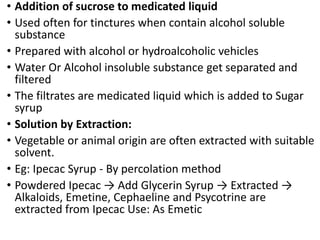 • Addition of sucrose to medicated liquid
• Used often for tinctures when contain alcohol soluble
substance
• Prepared with alcohol or hydroalcoholic vehicles
• Water Or Alcohol insoluble substance get separated and
filtered
• The filtrates are medicated liquid which is added to Sugar
syrup
• Solution by Extraction:
• Vegetable or animal origin are often extracted with suitable
solvent.
• Eg: Ipecac Syrup - By percolation method
• Powdered Ipecac → Add Glycerin Syrup → Extracted →
Alkaloids, Emetine, Cephaeline and Psycotrine are
extracted from Ipecac Use: As Emetic
 
