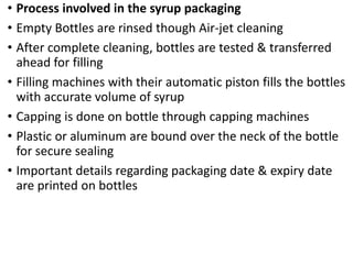 • Process involved in the syrup packaging
• Empty Bottles are rinsed though Air-jet cleaning
• After complete cleaning, bottles are tested & transferred
ahead for filling
• Filling machines with their automatic piston fills the bottles
with accurate volume of syrup
• Capping is done on bottle through capping machines
• Plastic or aluminum are bound over the neck of the bottle
for secure sealing
• Important details regarding packaging date & expiry date
are printed on bottles
 