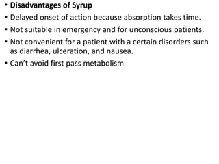 • Disadvantages of Syrup
• Delayed onset of action because absorption takes time.
• Not suitable in emergency and for unconscious patients.
• Not convenient for a patient with a certain disorders such
as diarrhea, ulceration, and nausea.
• Can’t avoid first pass metabolism
 