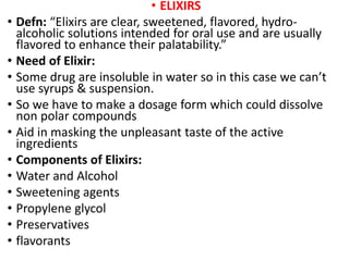 • ELIXIRS
• Defn: “Elixirs are clear, sweetened, flavored, hydro-
alcoholic solutions intended for oral use and are usually
flavored to enhance their palatability.”
• Need of Elixir:
• Some drug are insoluble in water so in this case we can’t
use syrups & suspension.
• So we have to make a dosage form which could dissolve
non polar compounds
• Aid in masking the unpleasant taste of the active
ingredients
• Components of Elixirs:
• Water and Alcohol
• Sweetening agents
• Propylene glycol
• Preservatives
• flavorants
 