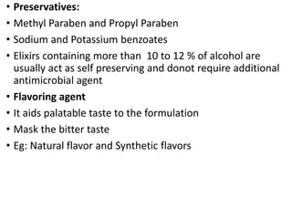• Preservatives:
• Methyl Paraben and Propyl Paraben
• Sodium and Potassium benzoates
• Elixirs containing more than 10 to 12 % of alcohol are
usually act as self preserving and donot require additional
antimicrobial agent
• Flavoring agent
• It aids palatable taste to the formulation
• Mask the bitter taste
• Eg: Natural flavor and Synthetic flavors
 