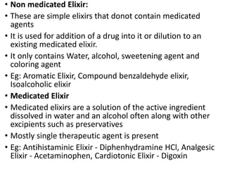 • Non medicated Elixir:
• These are simple elixirs that donot contain medicated
agents
• It is used for addition of a drug into it or dilution to an
existing medicated elixir.
• It only contains Water, alcohol, sweetening agent and
coloring agent
• Eg: Aromatic Elixir, Compound benzaldehyde elixir,
Isoalcoholic elixir
• Medicated Elixir
• Medicated elixirs are a solution of the active ingredient
dissolved in water and an alcohol often along with other
excipients such as preservatives
• Mostly single therapeutic agent is present
• Eg: Antihistaminic Elixir - Diphenhydramine HCl, Analgesic
Elixir - Acetaminophen, Cardiotonic Elixir - Digoxin
 
