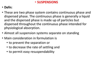 • SUSPENSIONS
• Defn:
• These are two phase system contains continuous phase and
dispersed phase. The continuous phase is generally a liquid
and the dispersed phase is made up of particles but
dispersed throughout the continuous phase intended for
physiological absorption.
• Almost all suspension systems separate on standing
• Main consideration in formulation is
• to prevent the separation or
• to decrease the rate of settling and
• to permit easy resuspendability
 