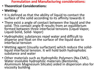 Formulation and Manufacturing considerations:
• Theoretical Considerations:
• Wetting:
• It is defined as that the ability of liquid to contact the
surface of the solid according to its affinity towards it
• There exist a angle of contact between the liquid and the
solid. This contact angle θ results from an equililbrium
formed between three interfacial tensions (Liqud-Vapor,
Liquid-Solid, Solid- Vapor)
• Hydrophobic substances repel water and difficult to
disperse and float on the surface of the liquid due to
interfacial tension
• Wetting agent (Usually surfactant) which reduce the solid-
liquid interfacial tension. It will hold both hydrophobic
substance and water
• Other materials such as Hydrophilic Polymers (Na.CMC),
Water insoluble hydrophilic materials (Bentonite,
Aluminium Magnesium Silicate) aided in dispersion also for
viscosity building
 