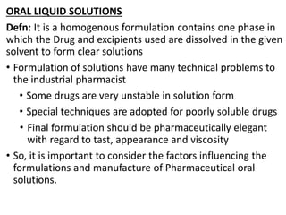 ORAL LIQUID SOLUTIONS
Defn: It is a homogenous formulation contains one phase in
which the Drug and excipients used are dissolved in the given
solvent to form clear solutions
• Formulation of solutions have many technical problems to
the industrial pharmacist
• Some drugs are very unstable in solution form
• Special techniques are adopted for poorly soluble drugs
• Final formulation should be pharmaceutically elegant
with regard to tast, appearance and viscosity
• So, it is important to consider the factors influencing the
formulations and manufacture of Pharmaceutical oral
solutions.
 