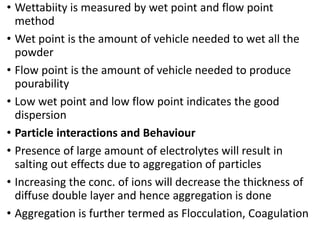 • Wettabiity is measured by wet point and flow point
method
• Wet point is the amount of vehicle needed to wet all the
powder
• Flow point is the amount of vehicle needed to produce
pourability
• Low wet point and low flow point indicates the good
dispersion
• Particle interactions and Behaviour
• Presence of large amount of electrolytes will result in
salting out effects due to aggregation of particles
• Increasing the conc. of ions will decrease the thickness of
diffuse double layer and hence aggregation is done
• Aggregation is further termed as Flocculation, Coagulation
 