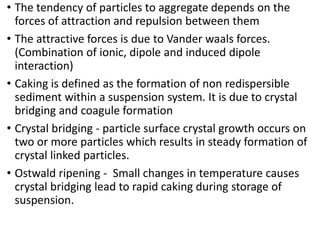 • The tendency of particles to aggregate depends on the
forces of attraction and repulsion between them
• The attractive forces is due to Vander waals forces.
(Combination of ionic, dipole and induced dipole
interaction)
• Caking is defined as the formation of non redispersible
sediment within a suspension system. It is due to crystal
bridging and coagule formation
• Crystal bridging - particle surface crystal growth occurs on
two or more particles which results in steady formation of
crystal linked particles.
• Ostwald ripening - Small changes in temperature causes
crystal bridging lead to rapid caking during storage of
suspension.
 
