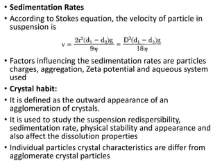 • Sedimentation Rates
• According to Stokes equation, the velocity of particle in
suspension is
• Factors influencing the sedimentation rates are particles
charges, aggregation, Zeta potential and aqueous system
used
• Crystal habit:
• It is defined as the outward appearance of an
agglomeration of crystals.
• It is used to study the suspension redispersibility,
sedimentation rate, physical stability and appearance and
also affect the dissolution properties
• Individual particles crystal characteristics are differ from
agglomerate crystal particles
 