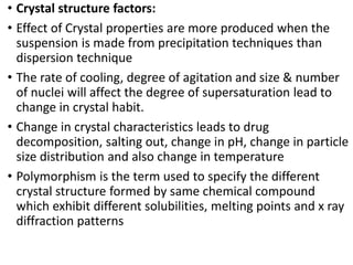 • Crystal structure factors:
• Effect of Crystal properties are more produced when the
suspension is made from precipitation techniques than
dispersion technique
• The rate of cooling, degree of agitation and size & number
of nuclei will affect the degree of supersaturation lead to
change in crystal habit.
• Change in crystal characteristics leads to drug
decomposition, salting out, change in pH, change in particle
size distribution and also change in temperature
• Polymorphism is the term used to specify the different
crystal structure formed by same chemical compound
which exhibit different solubilities, melting points and x ray
diffraction patterns
 