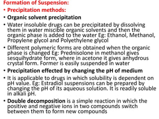 Formation of Suspension:
• Precipitation methods:
• Organic solvent precipitation
• Water insoluble drugs can be precipitated by dissolving
them in water miscible organic solvents and then the
organic phase is added to the water Eg: Ethanol, Methanol,
Propylene glycol and Polyethylene glycol
• Different polymeric forms are obtained when the organic
phase is changed Eg: Prednisolone in methanol gives
sesquihydrate form, where in acetone it gives anhydrous
crystal form. Former is easily suspended in water
• Precipitation effected by changing the pH of medium
• It is applicable to drugs in which solubility is dependent on
pH value. Eg: Estradiol suspensions can be prepared by
changing the pH of its aqueous solution. It is readily soluble
in alkali pH.
• Double decomposition is a simple reaction in which the
positive and negative ions in two compounds switch
between them to form new compounds
 