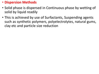 • Dispersion Methods
• Solid phase is dispersed in Continuous phase by wetting of
solid by liquid readily
• This is achieved by use of Surfactants, Suspending agents
such as synthetic polymers, polyelectrolytes, natural gums,
clay etc and particle size reduction
 