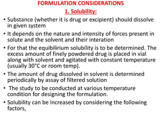 FORMULATION CONSIDERATIONS
1. Solubility:
• Substance (whether it is drug or excipient) should dissolve
in given system
• It depends on the nature and intensity of forces present in
solute and the solvent and their interation
• For that the equibilirium solubility is to be determined. The
excess amount of finely powdered drug is placed in vial
along with solvent and agitated with constant temperature
(usually 30°C or room temp).
• The amount of drug dissolved in solvent is determined
periodically by assay of filtered solution
• The study to be conducted at various temperature
condition for designing the formulation.
• Solubility can be increased by considering the following
factors,
 