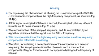 Aliasing
 For explaining the phenomenon of aliasing, let us consider a signal of 550 Hz
(11th harmonic component) as the high-frequency component, as shown in Fig.
11.4(a).
 If this signal is sampled 500 times a second, the sampled values at different
instants would be as shown in Fig. 11.4(b).
 The reconstruction of the sampled sequence, and its interpretation by an
algorithm, indicates that the signal is of the 50 Hz frequency.
 This misrepresentation of the high frequency component as a low- frequency
component is referred to as aliasing.
 Therefore, for obtaining a correct estimate of the component of a selected
frequency, the sampling rate should be chosen in such a manner that
components of higher frequencies do not appear to belong to the frequency of
interest.
 