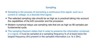 Sampling
 Sampling is the process of converting a continuous time signal, such as a
current or voltage, to a discrete time signal.
 The selected sampling rate should be as high as is practical taking into account
the capabilities of the A/D converter and the processor.
 Modern numerical relays use sampling rate that are as high as 96 samples per
fundamental cycle.
 The sampling theorem states that in order to preserve the information contained
in a signal, it must be sampled at a sampling frequency fs of at least twice the
largest frequency (fm) present in the sampled information (i.e. fs ≥ 2fm).
 