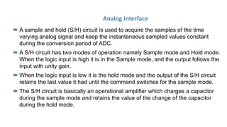 Analog Interface
 A sample and hold (S/H) circuit is used to acquire the samples of the time
verying analog signal and keep the instantaneous sampled values constant
during the conversion period of ADC.
 A S/H circuit has two modes of operation namely Sample mode and Hold mode.
When the logic input is high it is in the Sample mode, and the output follows the
input with unity gain.
 When the logic input is low it is the hold mode and the output of the S/H circuit
retains the last value it had until the command switches for the sample mode.
 The S/H circuit is basically an operational amplifier which charges a capacitor
during the sample mode and retains the value of the change of the capacitor
during the hold mode.
 