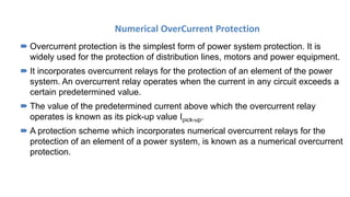 Numerical OverCurrent Protection
 Overcurrent protection is the simplest form of power system protection. It is
widely used for the protection of distribution lines, motors and power equipment.
 It incorporates overcurrent relays for the protection of an element of the power
system. An overcurrent relay operates when the current in any circuit exceeds a
certain predetermined value.
 The value of the predetermined current above which the overcurrent relay
operates is known as its pick-up value Ipick-up.
 A protection scheme which incorporates numerical overcurrent relays for the
protection of an element of a power system, is known as a numerical overcurrent
protection.
 