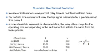 Numerical OverCurrent Protection
 In case of instantaneous overcurrent relay there is no intentional time delay.
 For definite time overcurrent relay, the trip signal is issued after a predetermined
time delay. I
 n orders to obtain inverse-time characteristics, the relay either computes the
operating time corresponding to the fault current or selects the same from the
look-up table.
 