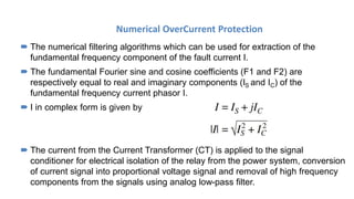 Numerical OverCurrent Protection
 The numerical filtering algorithms which can be used for extraction of the
fundamental frequency component of the fault current I.
 The fundamental Fourier sine and cosine coefficients (F1 and F2) are
respectively equal to real and imaginary components (IS and IC) of the
fundamental frequency current phasor I.
 I in complex form is given by
 The current from the Current Transformer (CT) is applied to the signal
conditioner for electrical isolation of the relay from the power system, conversion
of current signal into proportional voltage signal and removal of high frequency
components from the signals using analog low-pass filter.
 