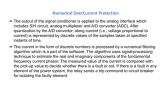 Numerical OverCurrent Protection
 The output of the signal conditioner is applied to the analog interface which
includes S/H circuit, analog multiplexer and A/D converter (ADC). After
quantization by the A/D convertor, along current (i.e., voltage proportional to
current) is represented by discrete values of the samples taken at specified
instants of time.
 The current in the form of discrete numbers is processed by a numerical filtering
algorithm which is a part of the software. The algorithm uses signal-processing
technique to estimate the real and imaginary components of the fundamental
frequency current phasor. The measured value of the current is compared with
the pick-up value to decide whether there is a fault or not. If there is a fault in any
element of the power system, the relay sends a trip command to circuit breaker
for isolating the faulty element.
 