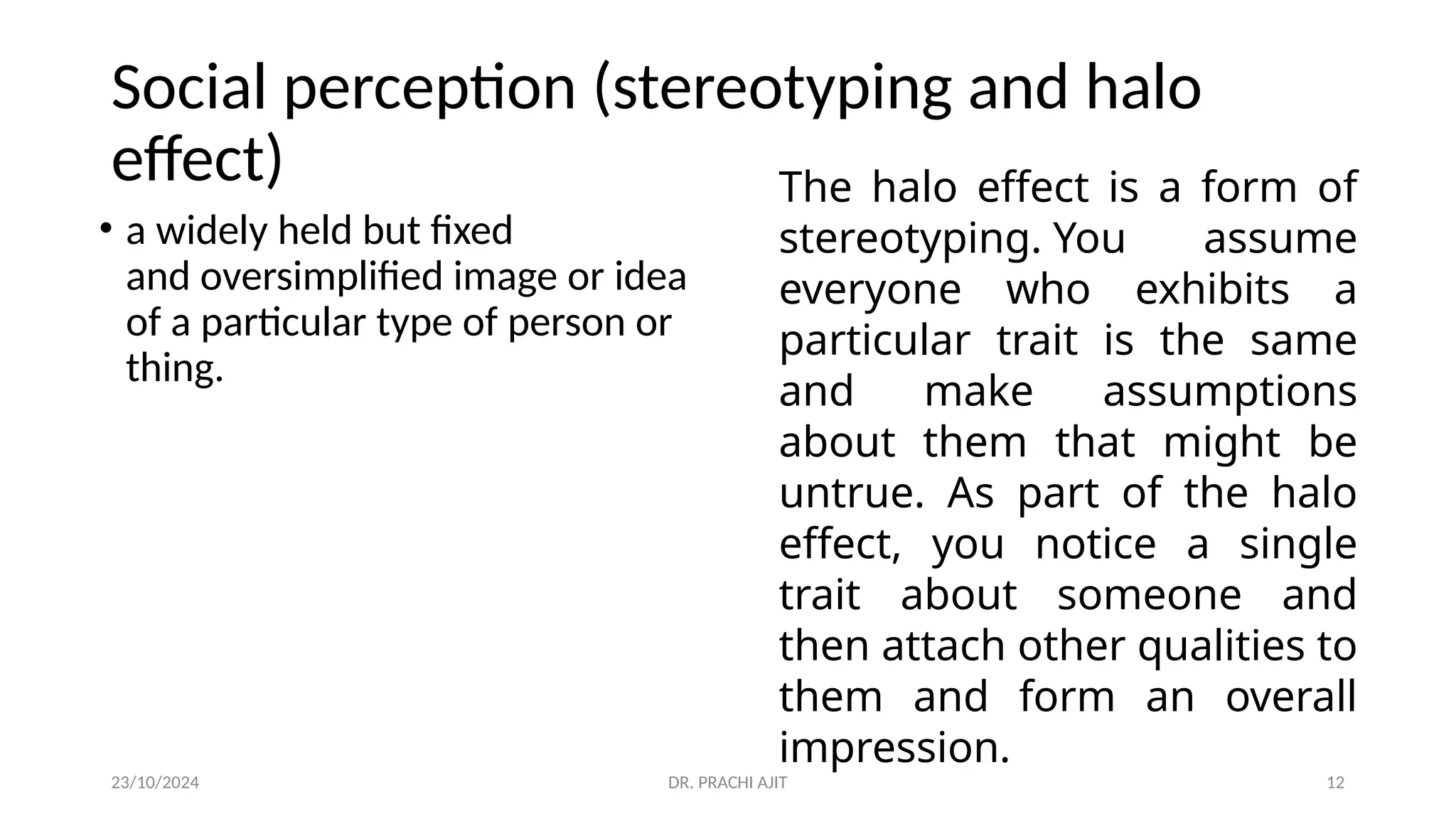 23/10/2024 DR. PRACHI AJIT 12
Social perception (stereotyping and halo
effect)
• a widely held but fixed
and oversimplified image or idea
of a particular type of person or
thing.
The halo effect is a form of
stereotyping. You assume
everyone who exhibits a
particular trait is the same
and make assumptions
about them that might be
untrue. As part of the halo
effect, you notice a single
trait about someone and
then attach other qualities to
them and form an overall
impression.
 