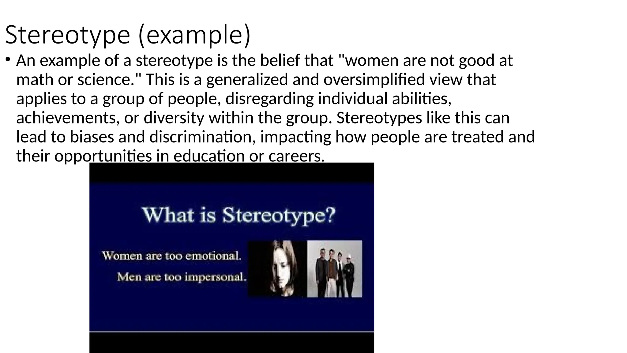 Stereotype (example)
• An example of a stereotype is the belief that "women are not good at
math or science." This is a generalized and oversimplified view that
applies to a group of people, disregarding individual abilities,
achievements, or diversity within the group. Stereotypes like this can
lead to biases and discrimination, impacting how people are treated and
their opportunities in education or careers.
 